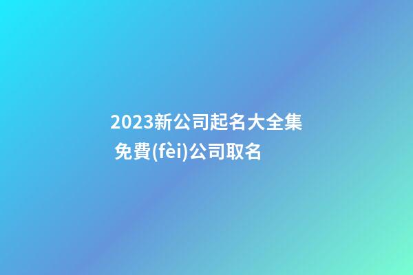 2023新公司起名大全集 免費(fèi)公司取名